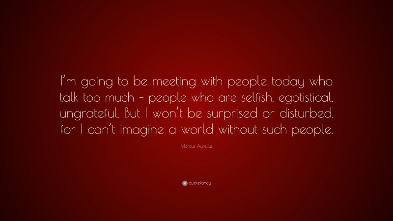 Marcus Aurelius Quote: “I’m going to be meeting with people today who talk too much – people who are selfish, egotistical, ungrateful. But I won’t be surprised or disturbed, for I can’t imagine a world without such people.”