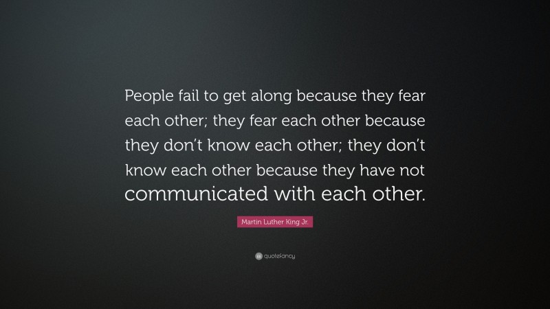 Martin Luther King Jr. Quote: “People fail to get along because they fear each other; they fear each other because they don’t know each other; they don’t know each other because they have not communicated with each other.”