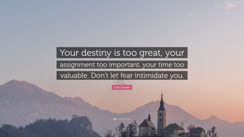Joel Osteen Quote: “Your destiny is too great, your assignment too important, your time too valuable. Don’t let fear intimidate you.”