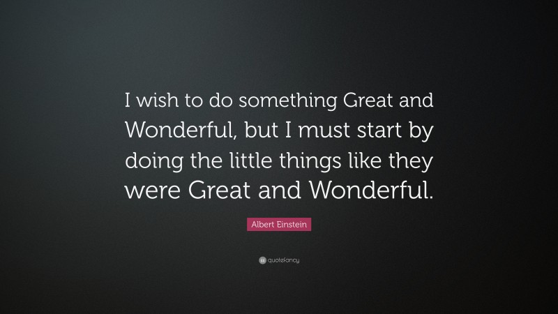 Albert Einstein Quote: “I wish to do something Great and Wonderful, but I must start by doing the little things like they were Great and Wonderful.”
