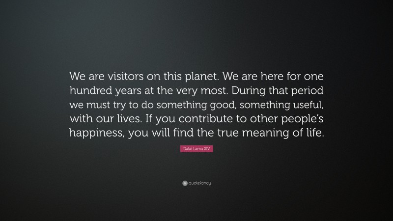 Dalai Lama XIV Quote: “We are visitors on this planet. We are here for one hundred years at the very most. During that period we must try to do something good, something useful, with our lives. If you contribute to other people’s happiness, you will find the true meaning of life.”