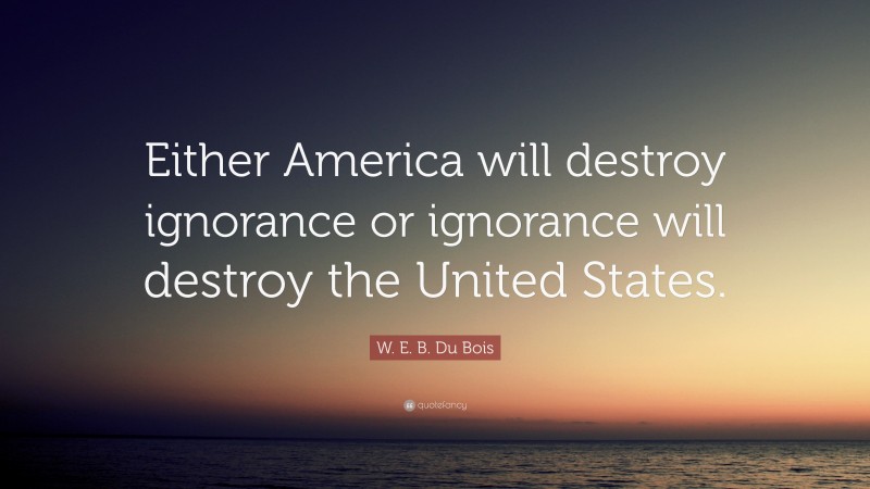 W. E. B. Du Bois Quote: “Either America will destroy ignorance or ignorance will destroy the United States.”