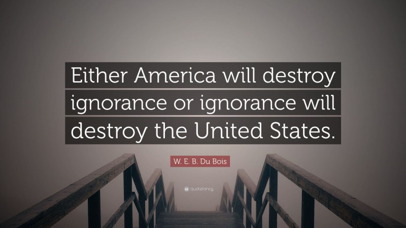 W. E. B. Du Bois Quote: “Either America will destroy ignorance or ignorance will destroy the United States.”