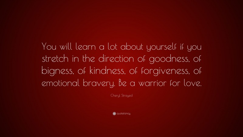 Cheryl Strayed Quote: “You will learn a lot about yourself if you stretch in the direction of goodness, of bigness, of kindness, of forgiveness, of emotional bravery. Be a warrior for love.”