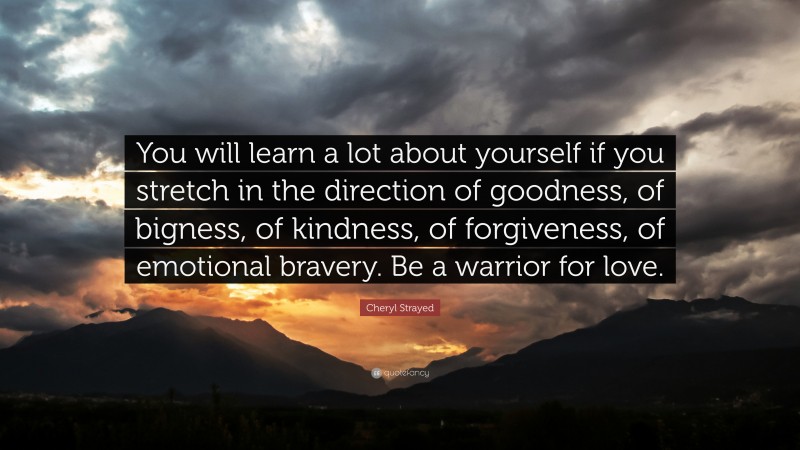 Cheryl Strayed Quote: “You will learn a lot about yourself if you stretch in the direction of goodness, of bigness, of kindness, of forgiveness, of emotional bravery. Be a warrior for love.”