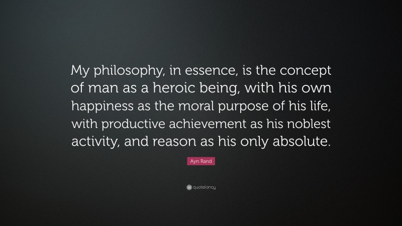 Ayn Rand Quote: “My philosophy, in essence, is the concept of man as a heroic being, with his own happiness as the moral purpose of his life, with productive achievement as his noblest activity, and reason as his only absolute.”
