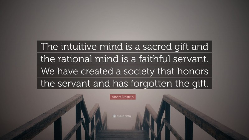 Albert Einstein Quote: “The intuitive mind is a sacred gift and the rational mind is a faithful servant. We have created a society that honors the servant and has forgotten the gift.”