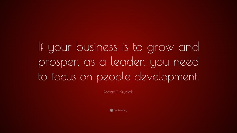 Robert T. Kiyosaki Quote: “If your business is to grow and prosper, as a leader, you need to focus on people development.”