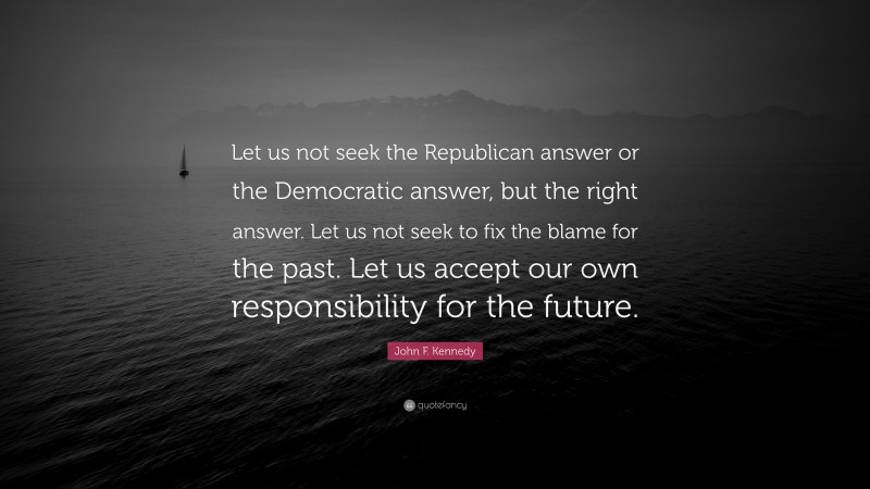 John F. Kennedy Quote: “Let us not seek the Republican answer or the Democratic answer, but the right answer. Let us not seek to fix the blame for the past. Let us accept our own responsibility for the future.”