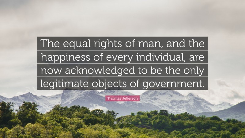 Thomas Jefferson Quote: “The equal rights of man, and the happiness of every individual, are now acknowledged to be the only legitimate objects of government.”