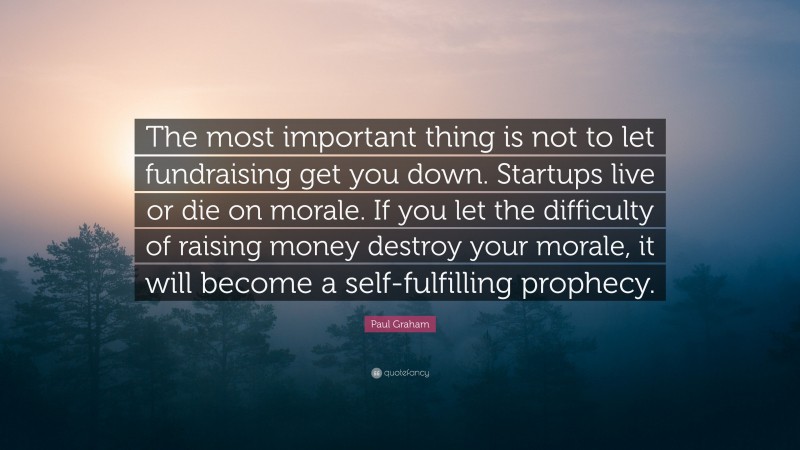 Paul Graham Quote: “The most important thing is not to let fundraising get you down. Startups live or die on morale. If you let the difficulty of raising money destroy your morale, it will become a self-fulfilling prophecy.”