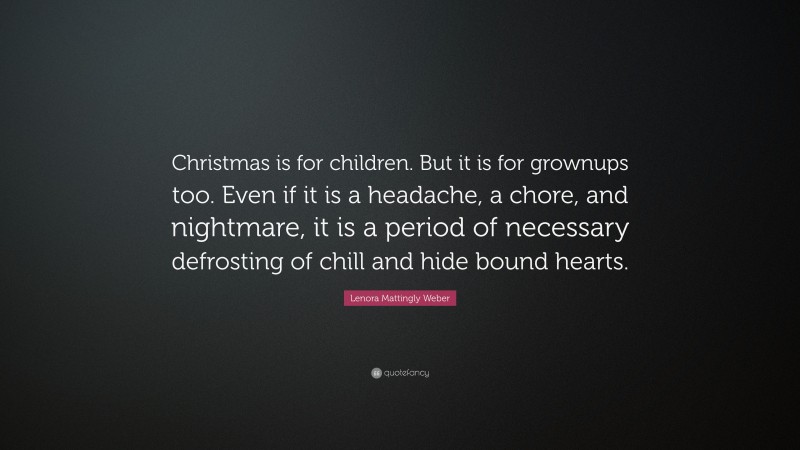 Lenora Mattingly Weber Quote: “Christmas is for children. But it is for grownups too. Even if it is a headache, a chore, and nightmare, it is a period of necessary defrosting of chill and hide bound hearts.”