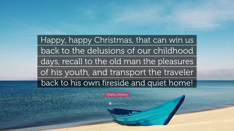 Charles Dickens Quote: “Happy, happy Christmas, that can win us back to the delusions of our childhood days, recall to the old man the pleasures of his youth, and transport the traveler back to his own fireside and quiet home!”