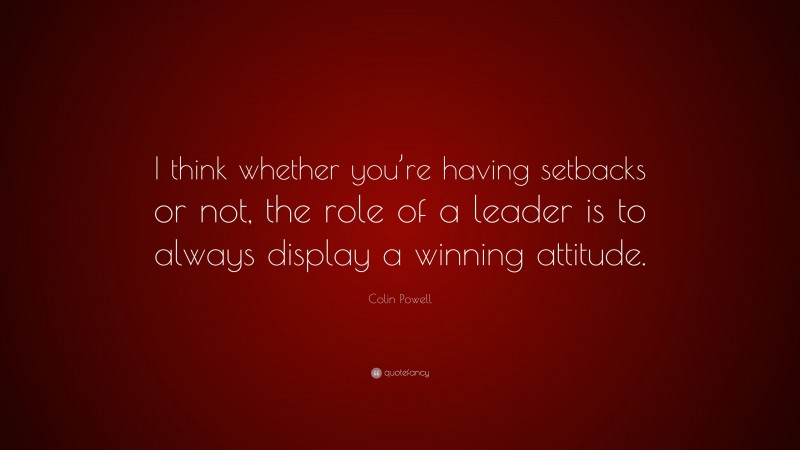 Colin Powell Quote: “I think whether you’re having setbacks or not, the role of a leader is to always display a winning attitude.”