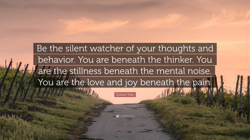 Eckhart Tolle Quote: “Be the silent watcher of your thoughts and behavior. You are beneath the thinker. You are the stillness beneath the mental noise. You are the love and joy beneath the pain.”