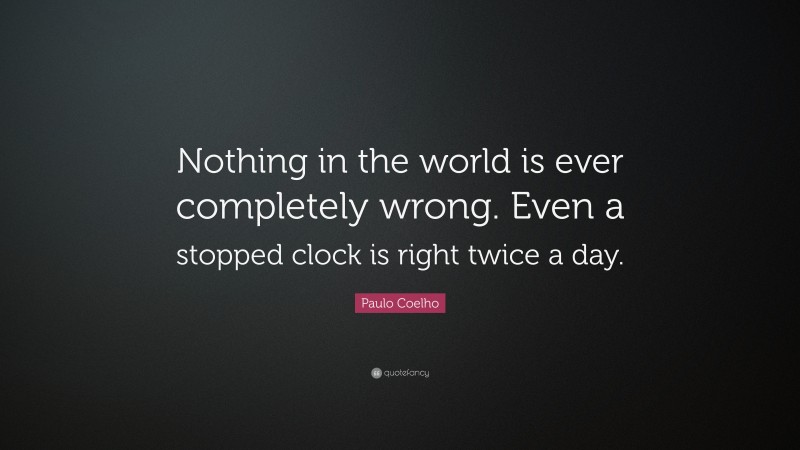 Paulo Coelho Quote: “Nothing in the world is ever completely wrong. Even a stopped clock is right twice a day.”