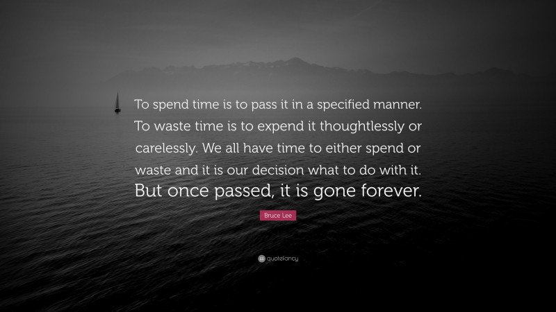 Bruce Lee Quote: “To spend time is to pass it in a specified manner. To waste time is to expend it thoughtlessly or carelessly. We all have time to either spend or waste and it is our decision what to do with it. But once passed, it is gone forever.”