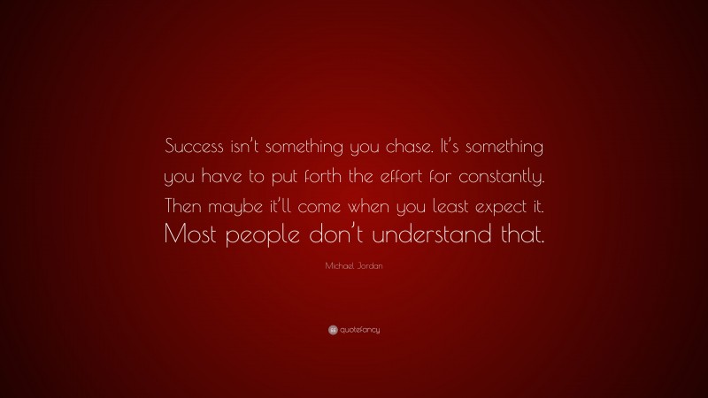 Michael Jordan Quote: “Success isn’t something you chase. It’s something you have to put forth the effort for constantly. Then maybe it’ll come when you least expect it. Most people don’t understand that.”