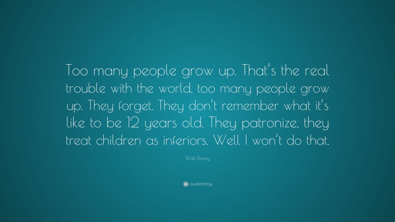 Walt Disney Quote: “Too many people grow up. That’s the real trouble with the world, too many people grow up. They forget. They don’t remember what it’s like to be 12 years old. They patronize, they treat children as inferiors. Well I won’t do that.”