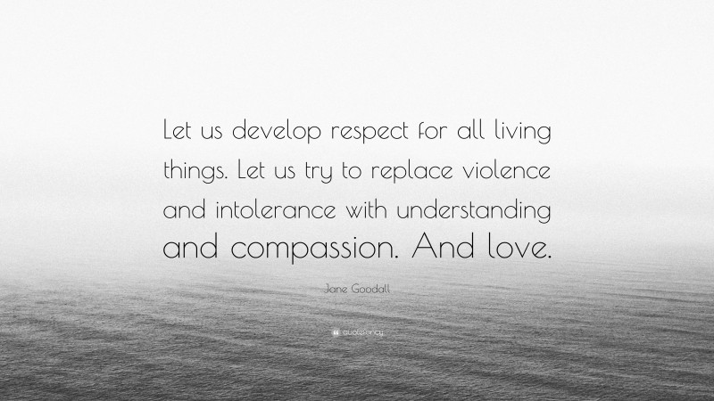 Jane Goodall Quote: “Let us develop respect for all living things. Let us try to replace violence and intolerance with understanding and compassion. And love.”