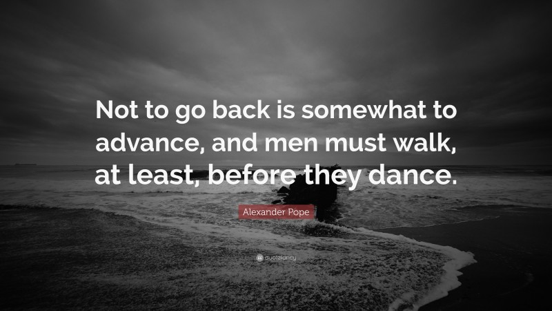 Alexander Pope Quote: “Not to go back is somewhat to advance, and men must walk, at least, before they dance.”