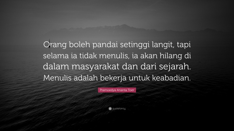 Pramoedya Ananta Toer Quote: “Orang boleh pandai setinggi langit, tapi selama ia tidak menulis, ia akan hilang di dalam masyarakat dan dari sejarah. Menulis adalah bekerja untuk keabadian.”