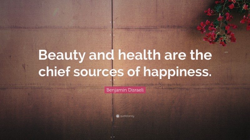 Benjamin Disraeli Quote: “Beauty and health are the chief sources of happiness.”