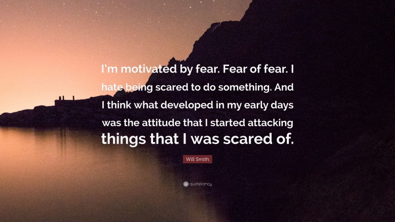 Will Smith Quote: “I’m motivated by fear. Fear of fear. I hate being scared to do something. And I think what developed in my early days was the attitude that I started attacking things that I was scared of.”