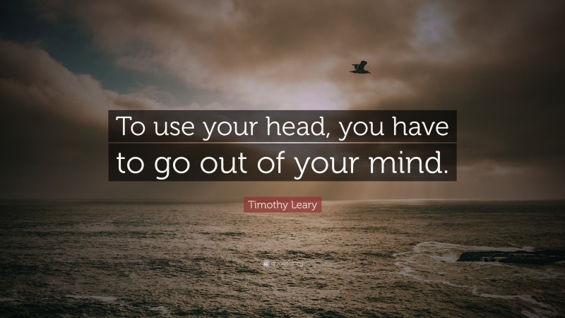 Timothy Leary Quote: “To use your head, you have to go out of your mind.”