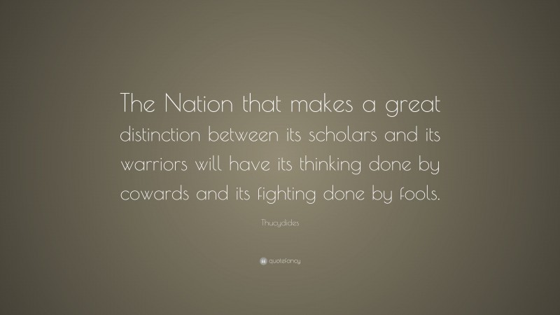 Thucydides Quote: “The Nation that makes a great distinction between its scholars and its warriors will have its thinking done by cowards and its fighting done by fools.”