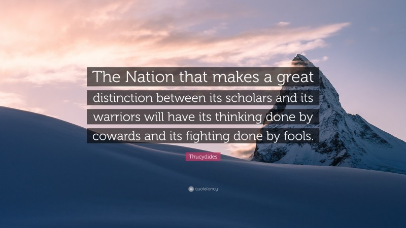 Thucydides Quote: “The Nation that makes a great distinction between its scholars and its warriors will have its thinking done by cowards and its fighting done by fools.”