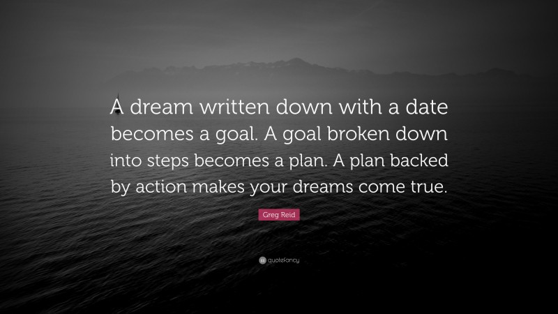 Greg Reid Quote: “A dream written down with a date becomes a goal. A goal broken down into steps becomes a plan. A plan backed by action makes your dreams come true.”