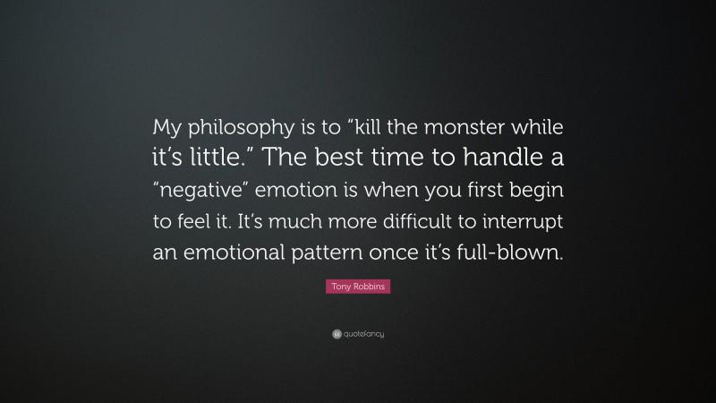 Tony Robbins Quote: “My philosophy is to “kill the monster while it’s little.” The best time to handle a “negative” emotion is when you first begin to feel it. It’s much more difficult to interrupt an emotional pattern once it’s full-blown.”