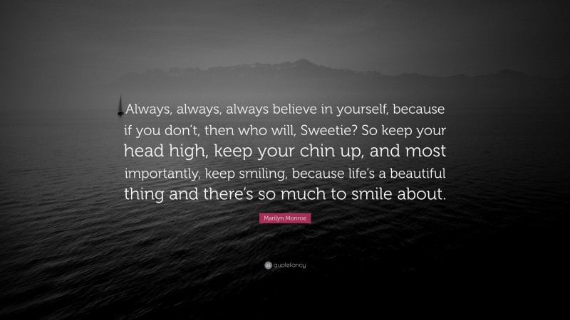 Marilyn Monroe Quote: “Always, always, always believe in yourself, because if you don’t, then who will, Sweetie? So keep your head high, keep your chin up, and most importantly, keep smiling, because life’s a beautiful thing and there’s so much to smile about.”