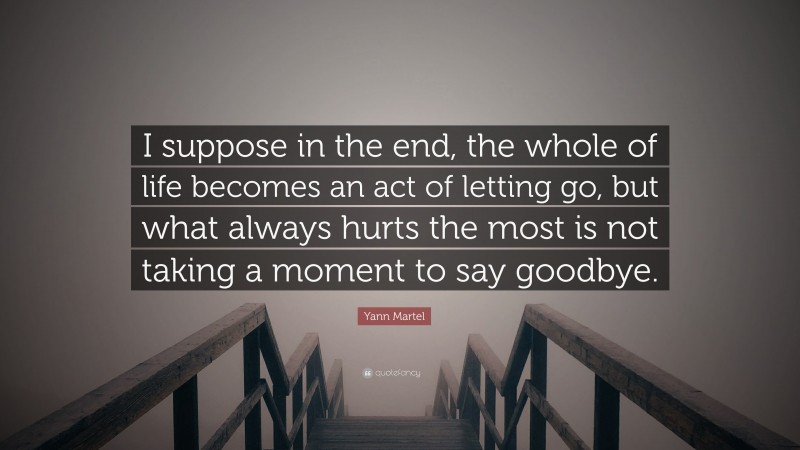 Yann Martel Quote: “I suppose in the end, the whole of life becomes an act of letting go, but what always hurts the most is not taking a moment to say goodbye.”