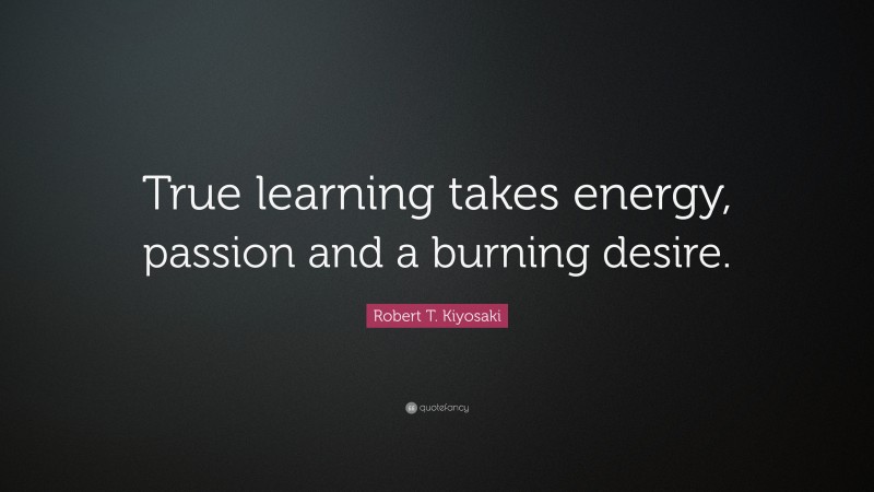 Robert T. Kiyosaki Quote: “True learning takes energy, passion and a burning desire.”