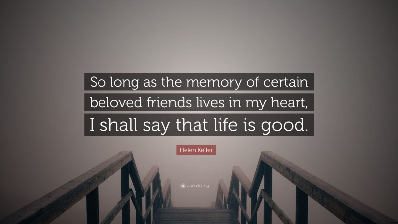 Helen Keller Quote: “So long as the memory of certain beloved friends lives in my heart, I shall say that life is good.”