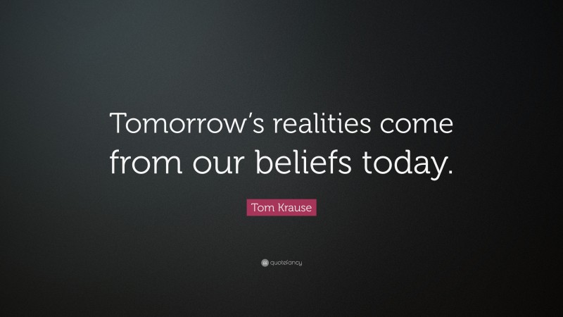 Tom Krause Quote: “Tomorrow’s realities come from our beliefs today.”
