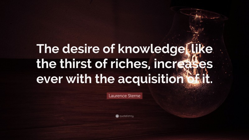 Laurence Sterne Quote: “The desire of knowledge, like the thirst of riches, increases ever with the acquisition of it.”