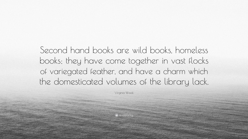 Virginia Woolf Quote: “Second hand books are wild books, homeless books; they have come together in vast flocks of variegated feather, and have a charm which the domesticated volumes of the library lack.”