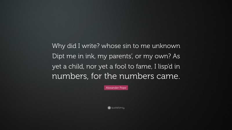 Alexander Pope Quote: “Why did I write? whose sin to me unknown Dipt me in ink, my parents’, or my own? As yet a child, nor yet a fool to fame, I lisp’d in numbers, for the numbers came.”
