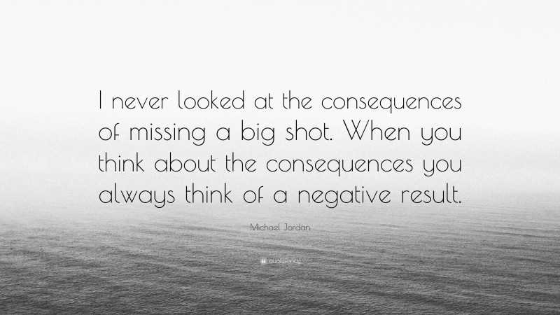 Michael Jordan Quote: “I never looked at the consequences of missing a big shot. When you think about the consequences you always think of a negative result.”