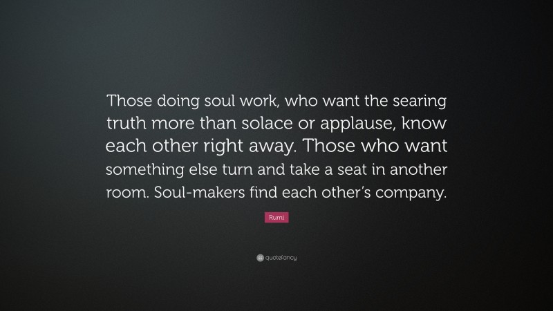 Rumi Quote: “Those doing soul work, who want the searing truth more than solace or applause, know each other right away. Those who want something else turn and take a seat in another room. Soul-makers find each other’s company.”