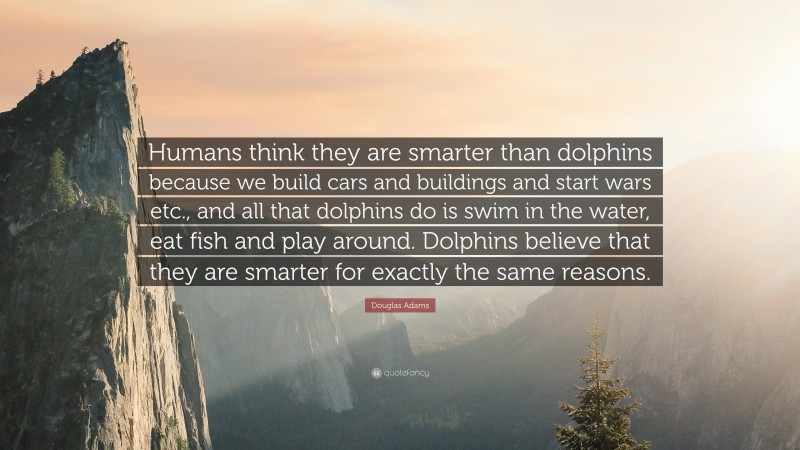 Douglas Adams Quote: “Humans think they are smarter than dolphins because we build cars and buildings and start wars etc., and all that dolphins do is swim in the water, eat fish and play around. Dolphins believe that they are smarter for exactly the same reasons.”