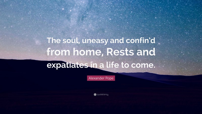 Alexander Pope Quote: “The soul, uneasy and confin’d from home, Rests and expatiates in a life to come.”