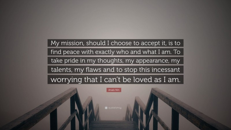 Anaïs Nin Quote: “My mission, should I choose to accept it, is to find peace with exactly who and what I am. To take pride in my thoughts, my appearance, my talents, my flaws and to stop this incessant worrying that I can’t be loved as I am.”