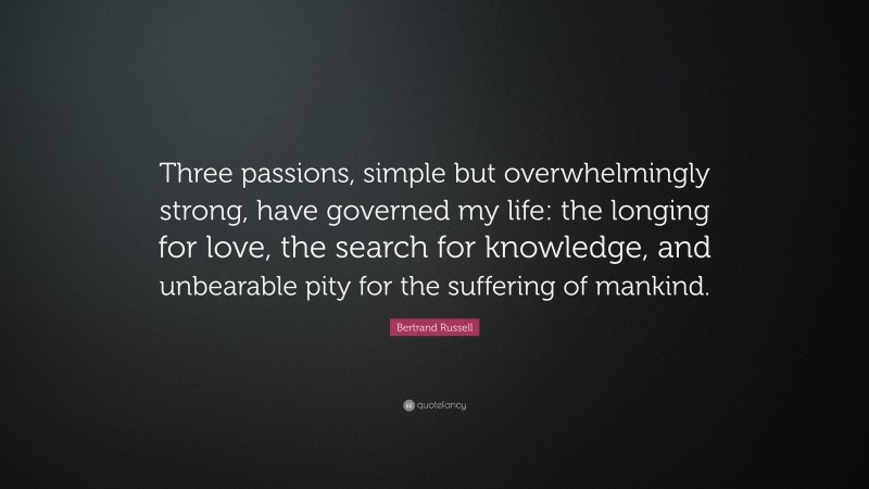 Bertrand Russell Quote: “Three passions, simple but overwhelmingly strong, have governed my life: the longing for love, the search for knowledge, and unbearable pity for the suffering of mankind.”