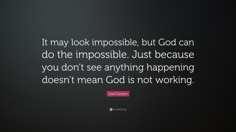 Joel Osteen Quote: “It may look impossible, but God can do the impossible. Just because you don’t see anything happening doesn’t mean God is not working.”