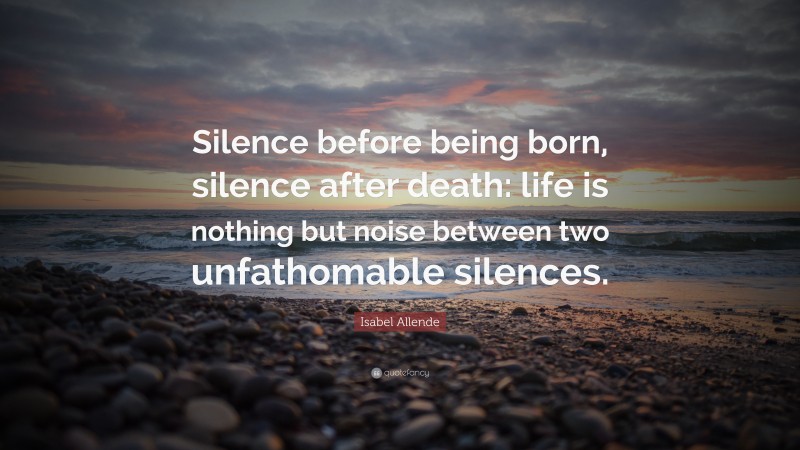 Isabel Allende Quote: “Silence before being born, silence after death: life is nothing but noise between two unfathomable silences.”