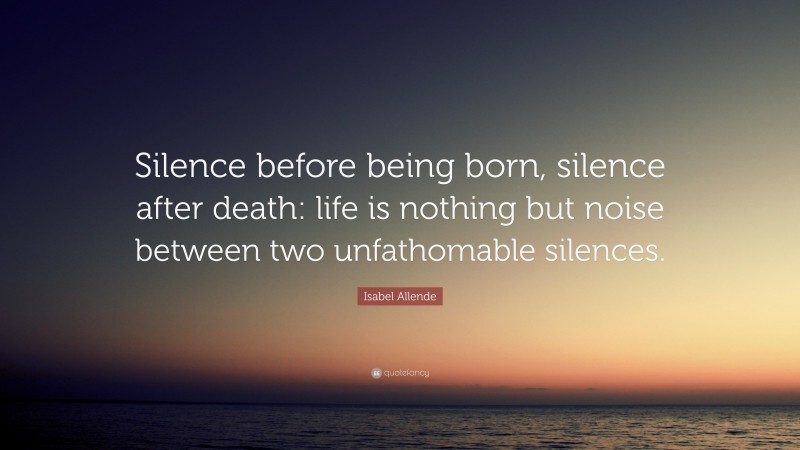Isabel Allende Quote: “Silence before being born, silence after death: life is nothing but noise between two unfathomable silences.”